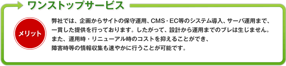 弊社では、企画からサイトの保守運用、CMS・EC等のシステム導入、サーバ運用まで、一貫した提供を行っております。したがって、設計から運用までのブレは生じません。また、運用時・リニューアル時のコストを抑えることができ、障害時等の情報収集も速やかに行うことが可能です。